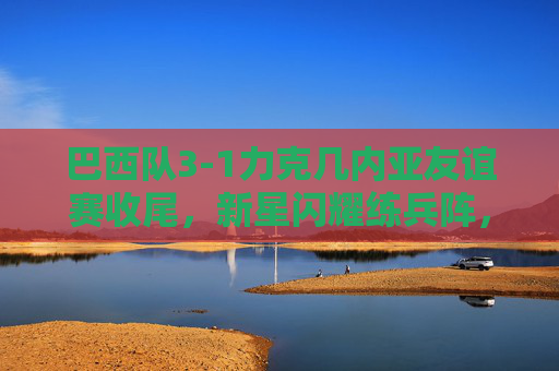 巴西队3-1力克几内亚友谊赛收尾,新星闪耀练兵阵,桑巴军团备战再添信心,巴西3-1力克几内亚友谊赛新星闪耀练兵备战添信心