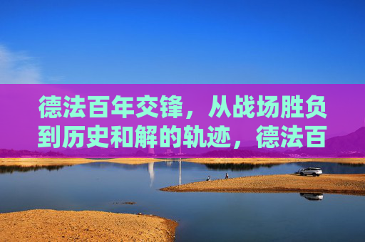 德法百年交锋,从战场胜负到历史和解的轨迹,德法百年交锋与和解轨迹