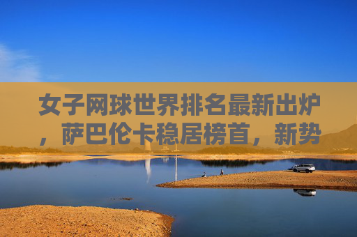女子网球世界排名最新出炉，萨巴伦卡稳居榜首，新势力冲击格局，萨巴伦卡稳居榜首，新势力冲击女子网球排名格局