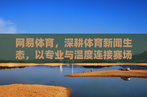 网易体育,深耕体育新闻生态,以专业与温度连接赛场与大众,网易体育深耕体育新闻生态,以专业温度连接赛场大众