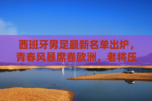 西班牙男足最新名单出炉，青春风暴席卷欧洲，老将压阵定海神针，西班牙男足新名单，青春风暴席卷，老将压阵定海神针