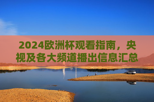 2024欧洲杯观看指南，央视及各大频道播出信息汇总，2024欧洲杯观看指南，央视及各大频道播出信息汇总
