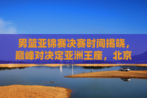 男篮亚锦赛决赛时间揭晓，巅峰对决定亚洲王座，北京时间9月30日19时上演终极之战，男篮亚锦赛决赛9月30日19时上演 巅峰对决定亚洲王座