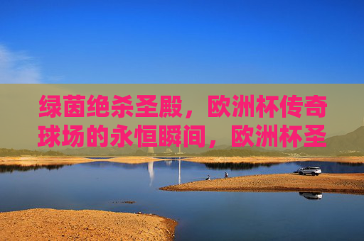 绿茵绝杀圣殿,欧洲杯传奇球场的永恒瞬间,欧洲杯圣殿绝杀永恒瞬间