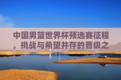 中国男篮世界杯预选赛征程,挑战与希望并存的晋级之路
