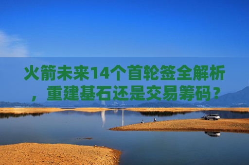 火箭未来14个首轮签全解析,重建基石还是交易筹码?火箭未来14个首轮签全解析,重建基石还是交易筹码?