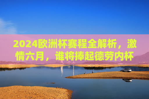 2024欧洲杯赛程全解析，激情六月，谁将捧起德劳内杯？2024欧洲杯赛程解析，六月激情，德劳内杯谁主沉浮
