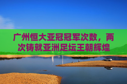广州恒大亚冠冠军次数,两次铸就亚洲足坛王朝辉煌