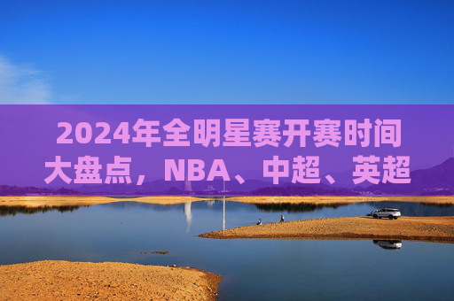 2024年全明星赛开赛时间大盘点,NBA、中超、英超…这些赛事你千万别错过!2024全明星赛开赛时间大盘点,NBA、中超、英超等赛事别错过