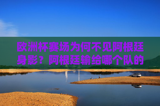 欧洲杯赛场为何不见阿根廷身影？阿根廷输给哪个队的疑问背后，是对赛事规则的误解，欧洲杯不见阿根廷，规则误解下的输队疑问