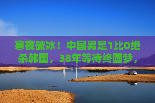 寒夜破冰!中国男足1比0绝杀韩国,38年等待终圆梦,寒夜破冰!中国男足1-0绝杀韩国,38年等待终圆梦