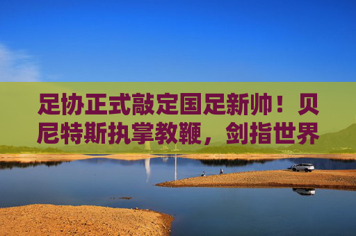 足协正式敲定国足新帅！贝尼特斯执掌教鞭，剑指世界杯新征程，足协官宣贝尼特斯出任国足主帅 剑指世界杯新征程