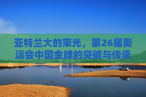 亚特兰大的荣光,第26届奥运会中国金牌的突破与传承,亚特兰大奥运荣光,中国金牌突破与传承