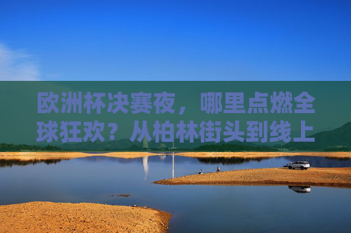 欧洲杯决赛夜，哪里点燃全球狂欢？从柏林街头到线上沸腾，热血永不落幕，欧洲杯决赛夜，全球线上线下狂欢，热血永不落幕