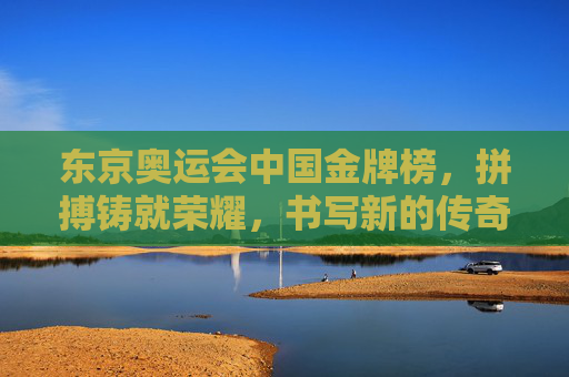 东京奥运会中国金牌榜，拼搏铸就荣耀，书写新的传奇，东京奥运会中国金牌榜，拼搏铸就荣耀，书写传奇新篇