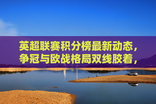 英超联赛积分榜最新动态，争冠与欧战格局双线胶着，英超积分榜最新动态，争冠与欧战格局双线胶着