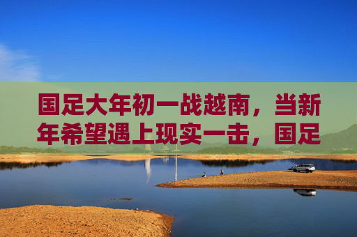 国足大年初一战越南，当新年希望遇上现实一击，国足大年初一战越南，新年希望遭现实一击