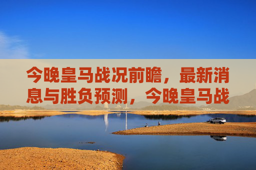 今晚皇马战况前瞻,最新消息与胜负预测,今晚皇马战况前瞻,最新消息与胜负预测