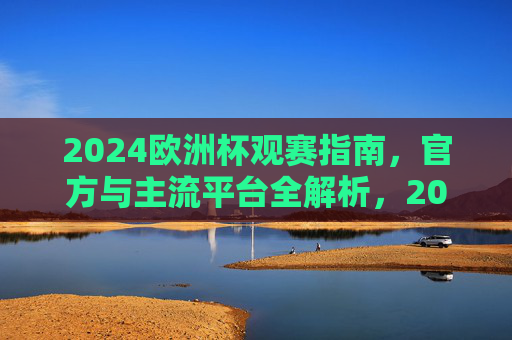 2024欧洲杯观赛指南，官方与主流平台全解析，2024欧洲杯观赛指南，官方与主流平台全解析