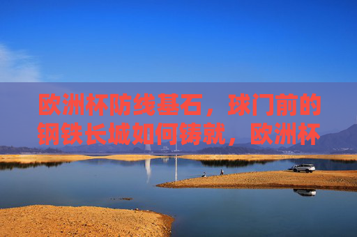 欧洲杯防线基石,球门前的钢铁长城如何铸就,欧洲杯防线基石,球门前钢铁长城的铸就