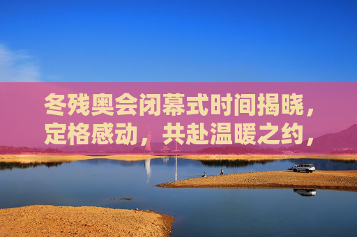 冬残奥会闭幕式时间揭晓,定格感动,共赴温暖之约,冬残奥会闭幕式定格感动,共赴温暖之约