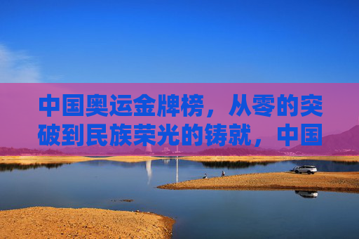 中国奥运金牌榜,从零的突破到民族荣光的铸就,中国奥运金牌榜,从零突破到民族荣光的铸就
