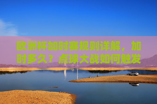 欧洲杯加时赛规则详解,加时多久?点球大战如何触发?欧洲杯加时赛规则详解,时长与点球大战触发条件