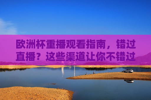 欧洲杯重播观看指南，错过直播？这些渠道让你不错过精彩瞬间，欧洲杯重播观看指南，精彩瞬间不错过