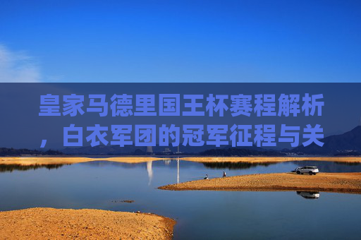 皇家马德里国王杯赛程解析,白衣军团的冠军征程与关键战役,皇家马德里国王杯赛程解析,冠军征程与关键战役