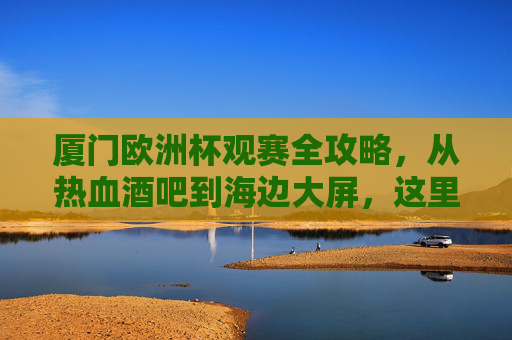 厦门欧洲杯观赛全攻略，从热血酒吧到海边大屏，这里都有你的专属位置，厦门欧洲杯观赛全攻略，从热血酒吧到海边大屏，专属观赛位在这里