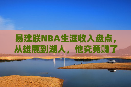 易建联NBA生涯收入盘点,从雄鹿到湖人,他究竟赚了多少钱?易建联NBA生涯收入盘点,从雄鹿到湖人究竟赚了多少?