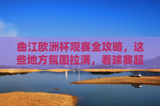 曲江欧洲杯观赛全攻略，这些地方氛围拉满，看球赛超带感！曲江欧洲杯观赛全攻略，氛围拉满看球超带感！