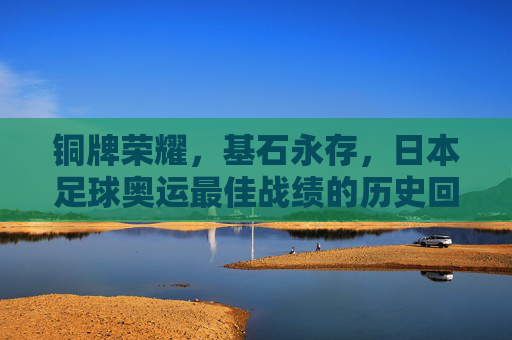 铜牌荣耀,基石永存,日本足球奥运最佳战绩的历史回响,日本足球奥运最佳战绩,铜牌荣耀与基石永存的历史回响