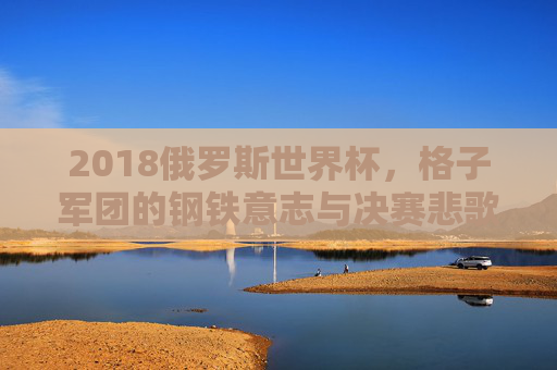 2018俄罗斯世界杯,格子军团的钢铁意志与决赛悲歌,2018俄罗斯世界杯,格子军团的钢铁意志与决赛悲歌