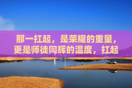 那一扛起，是荣耀的重量，更是师徒同辉的温度，扛起荣耀的温度，师徒同辉