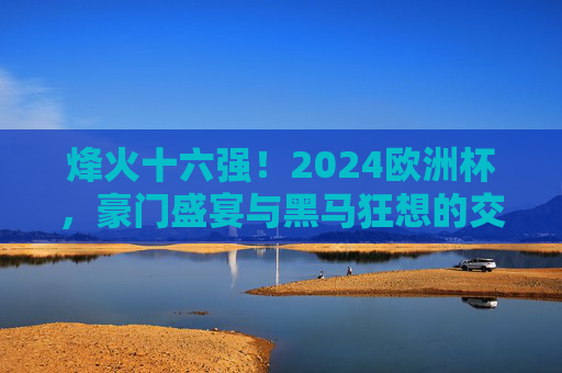 烽火十六强！2024欧洲杯，豪门盛宴与黑马狂想的交织序曲，烽火十六强！2024欧洲杯，豪门盛宴与黑马狂想的交织序曲