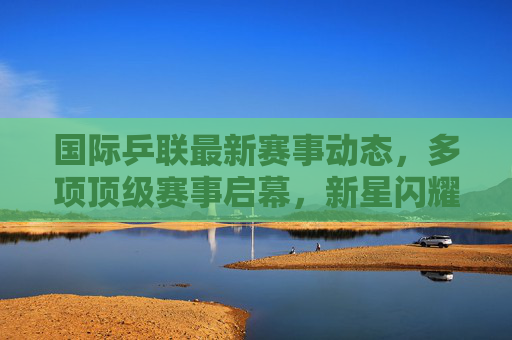 国际乒联最新赛事动态,多项顶级赛事启幕,新星闪耀与老将坚守并存,国际乒联顶级赛事启幕 新星闪耀老将坚守