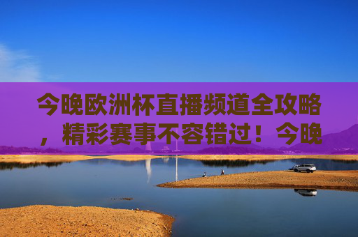 今晚欧洲杯直播频道全攻略，精彩赛事不容错过！今晚欧洲杯直播频道全攻略，精彩赛事不容错过