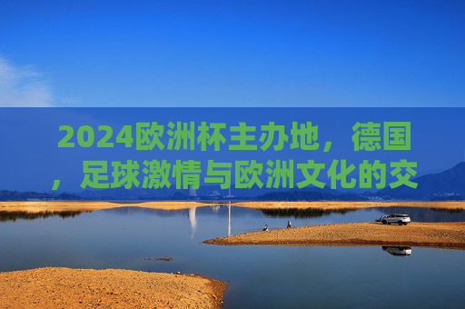 2024欧洲杯主办地，德国，足球激情与欧洲文化的交响，2024欧洲杯德国，足球激情与欧洲文化的交响
