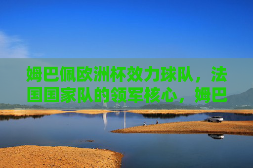 姆巴佩欧洲杯效力球队,法国国家队的领军核心,姆巴佩,法国国家队欧洲杯领军核心