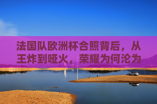法国队欧洲杯合照背后，从王炸到哑火，荣耀为何沦为遗憾？法国队欧洲杯从王炸到哑火，荣耀何以沦为遗憾？