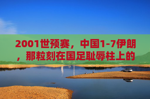2001世预赛,中国1-7伊朗,那粒刻在国足耻辱柱上的最耻辱一球,2001世预赛中国1-7伊朗,刻在耻辱柱上的最耻辱一球