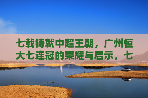 七载铸就中超王朝，广州恒大七连冠的荣耀与启示，七载铸就中超王朝，广州恒大七连冠的荣耀与启示