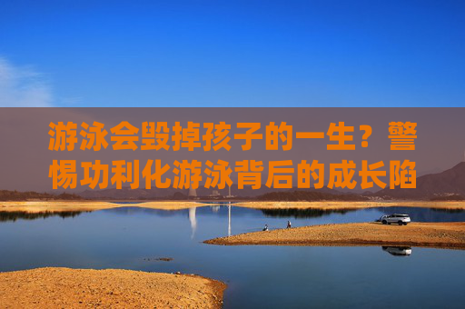游泳会毁掉孩子的一生?警惕功利化游泳背后的成长陷阱,警惕功利化游泳背后的成长陷阱