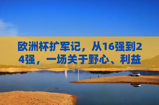 欧洲杯扩军记，从16强到24强，一场关于野心、利益与足球全球化的博弈，欧洲杯扩军，野心、利益与足球全球化的博弈