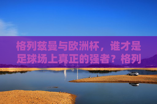 格列兹曼与欧洲杯，谁才是足球场上真正的强者？格列兹曼与欧洲杯，谁是足球场上的真正强者？
