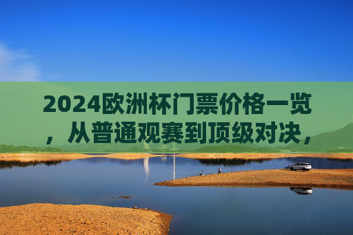 2024欧洲杯门票价格一览，从普通观赛到顶级对决，一张票多少钱？2024欧洲杯门票价格一览，普通观赛到顶级对决，一张票多少钱？