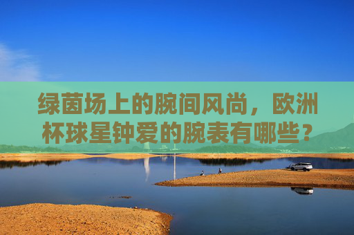 绿茵场上的腕间风尚,欧洲杯球星钟爱的腕表有哪些?绿茵腕间风尚,欧洲杯球星腕表偏爱