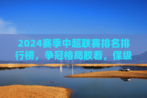 2024赛季中超联赛排名排行榜，争冠格局胶着，保级悬念未解，2024赛季中超排名出炉，争冠格局胶着，保级悬念未解