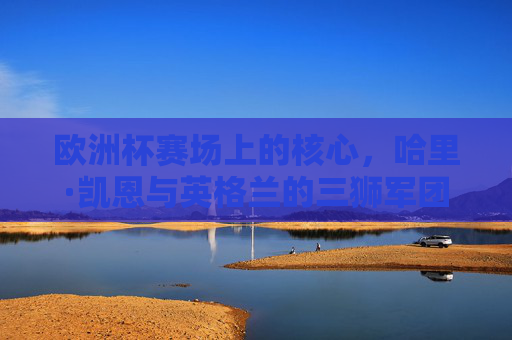 欧洲杯赛场上的核心,哈里·凯恩与英格兰的三狮军团,哈里·凯恩与英格兰三狮军团,欧洲杯赛场核心
